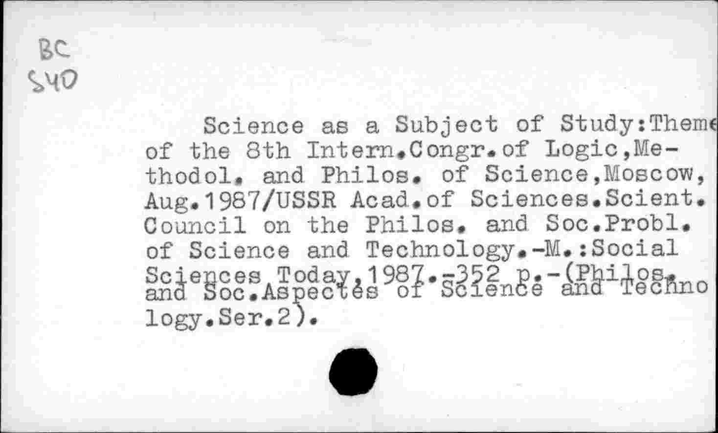 ﻿S>MO
Science as a Subject of Study:Theme of the 8th Intern*Congr.of Logic,Me-thodol, and Philos* of Science»Moscow, Aug.1987/USSR Acad.of Sciences.Scient. Council on the Philos, and Soc.Probl. of Science and Technology.-M.:Social IS	9§? •
logy.Ser.2).